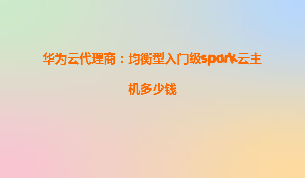华为云代理商：均衡型入门级spark云主机多少钱