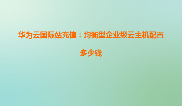 华为云国际站充值：均衡型企业级云主机配置多少钱