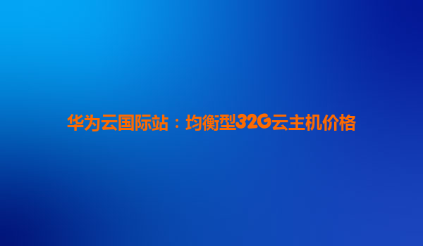 华为云国际站：均衡型32G云主机价格