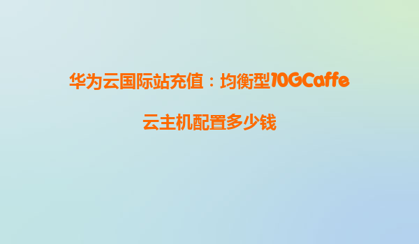 华为云国际站充值：均衡型10GCaffe云主机配置多少钱