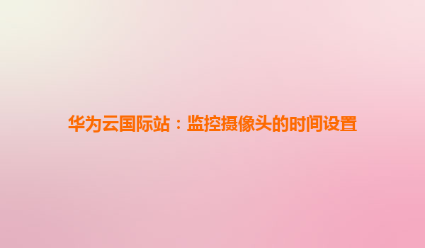华为云国际站：监控摄像头的时间设置