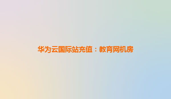 华为云国际站充值：教育网机房