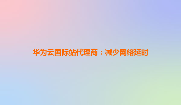 华为云国际站代理商：减少网络延时