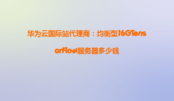 华为云国际站代理商：均衡型16GTensorFlow服务器多少钱