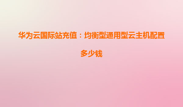 华为云国际站充值：均衡型通用型云主机配置多少钱