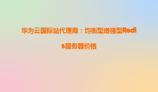 华为云国际站代理商：均衡型增强型Redis服务器价格