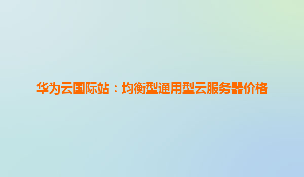 华为云国际站：均衡型通用型云服务器价格