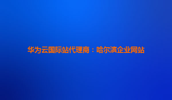 华为云国际站代理商：哈尔滨企业网站