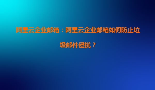 阿里云企业邮箱：阿里云企业邮箱如何防止垃圾邮件侵扰？