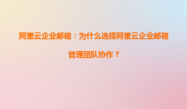 阿里云企业邮箱：为什么选择阿里云企业邮箱管理团队协作？