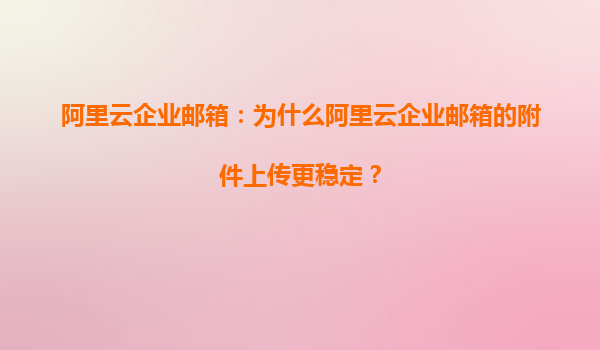 阿里云企业邮箱：为什么阿里云企业邮箱的附件上传更稳定？