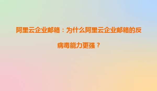 阿里云企业邮箱：为什么阿里云企业邮箱的反病毒能力更强？