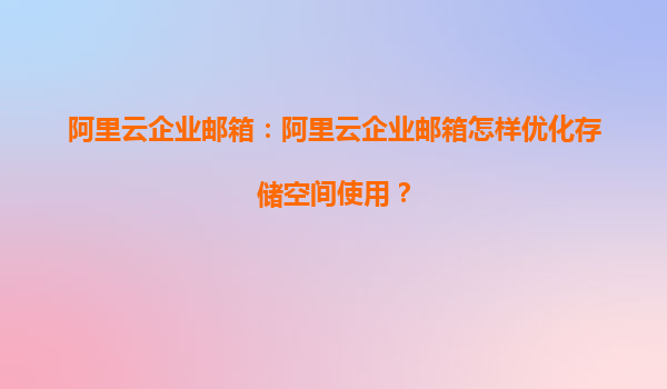 阿里云企业邮箱：阿里云企业邮箱怎样优化存储空间使用？