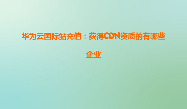 华为云国际站充值：获得CDN资质的有哪些企业