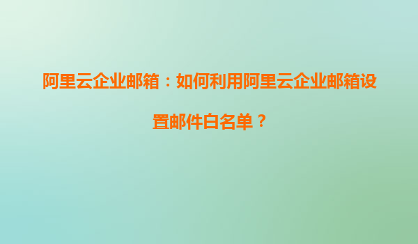 阿里云企业邮箱：如何利用阿里云企业邮箱设置邮件白名单？