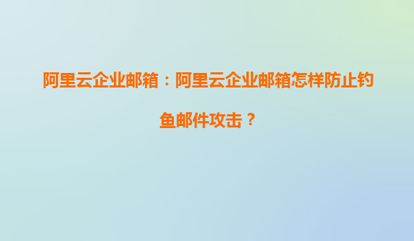 阿里云企业邮箱：阿里云企业邮箱怎样防止钓鱼邮件攻击？