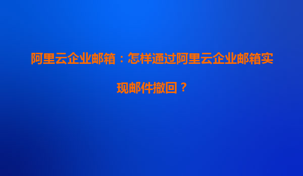 阿里云企业邮箱：怎样通过阿里云企业邮箱实现邮件撤回？