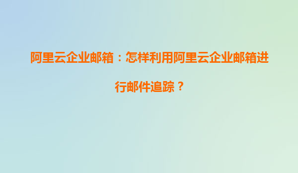 阿里云企业邮箱：怎样利用阿里云企业邮箱进行邮件追踪？