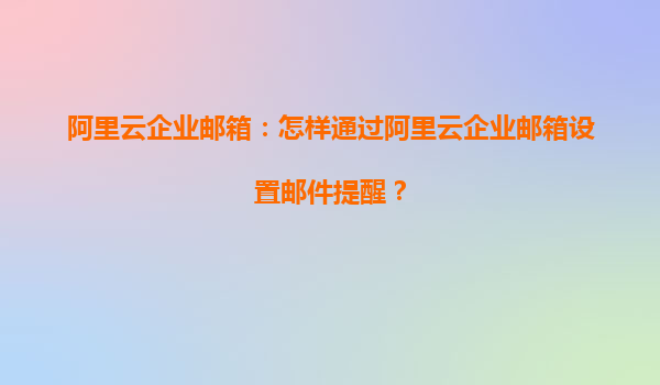 阿里云企业邮箱：怎样通过阿里云企业邮箱设置邮件提醒？