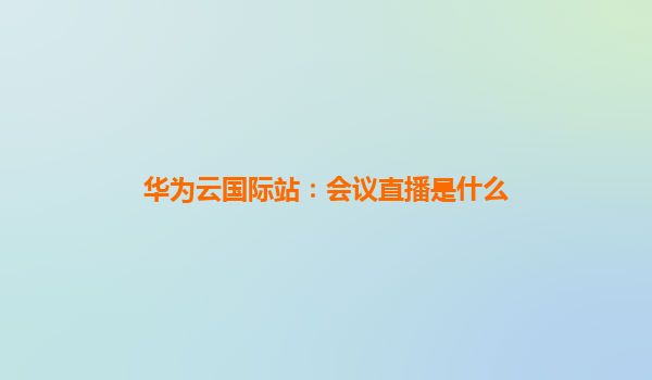 华为云国际站：会议直播是什么
