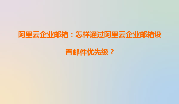 阿里云企业邮箱：怎样通过阿里云企业邮箱设置邮件优先级？