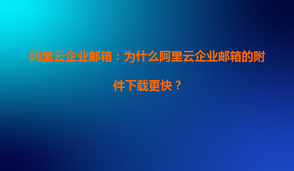 阿里云企业邮箱：为什么阿里云企业邮箱的附件下载更快？