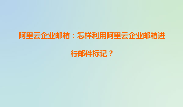 阿里云企业邮箱：怎样利用阿里云企业邮箱进行邮件标记？