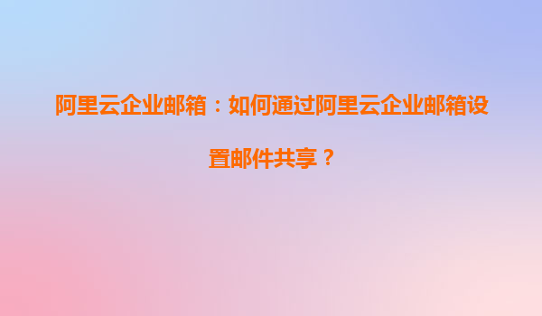 阿里云企业邮箱：如何通过阿里云企业邮箱设置邮件共享？