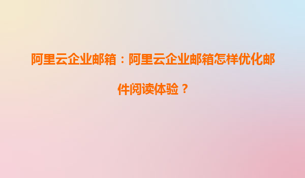 阿里云企业邮箱：阿里云企业邮箱怎样优化邮件阅读体验？