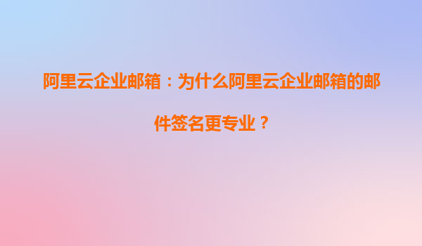 阿里云企业邮箱：为什么阿里云企业邮箱的邮件签名更专业？