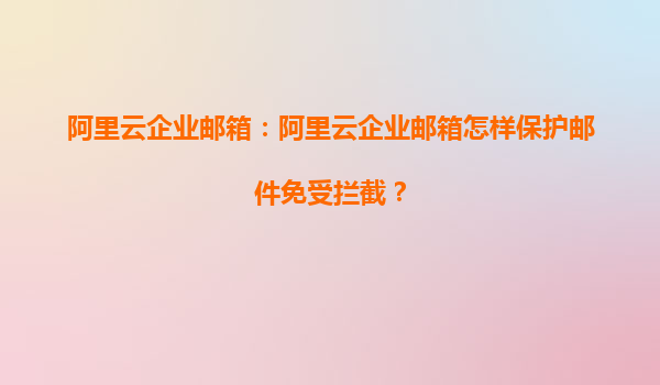 阿里云企业邮箱：阿里云企业邮箱怎样保护邮件免受拦截？