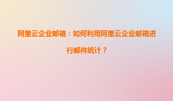 阿里云企业邮箱：如何利用阿里云企业邮箱进行邮件统计？