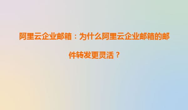 阿里云企业邮箱：为什么阿里云企业邮箱的邮件转发更灵活？