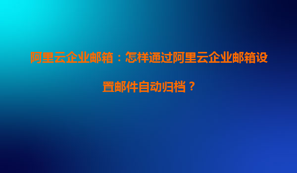 阿里云企业邮箱：怎样通过阿里云企业邮箱设置邮件自动归档？