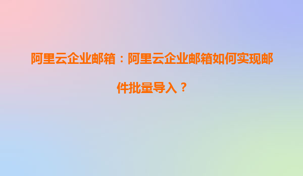 阿里云企业邮箱：阿里云企业邮箱如何实现邮件批量导入？
