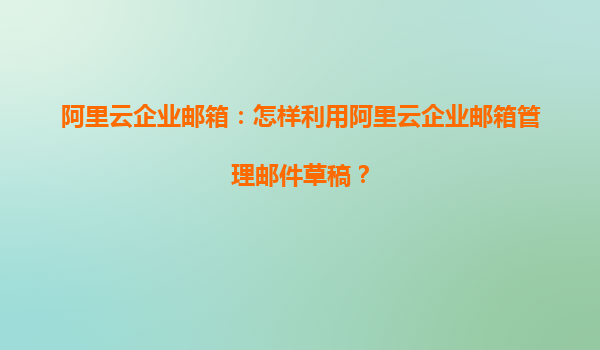 阿里云企业邮箱：怎样利用阿里云企业邮箱管理邮件草稿？