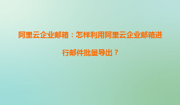 阿里云企业邮箱：怎样利用阿里云企业邮箱进行邮件批量导出？