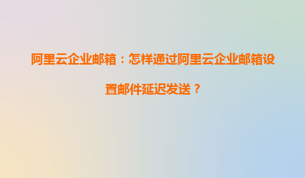 阿里云企业邮箱：怎样通过阿里云企业邮箱设置邮件延迟发送？