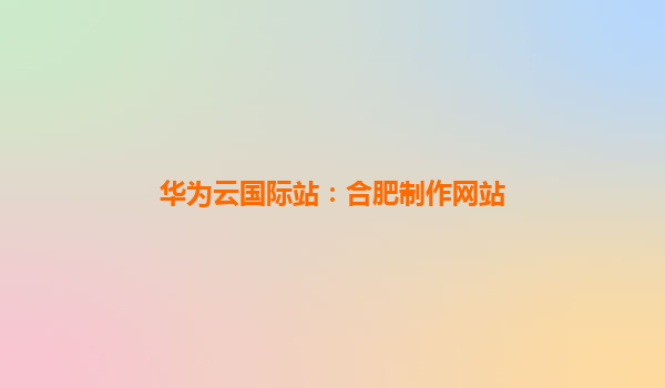 华为云国际站：合肥制作网站