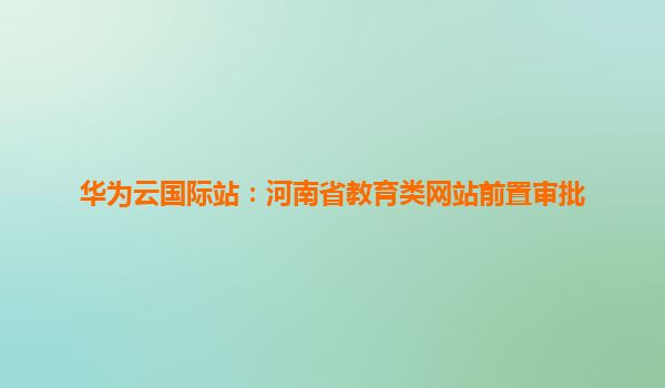 华为云国际站：河南省教育类网站前置审批