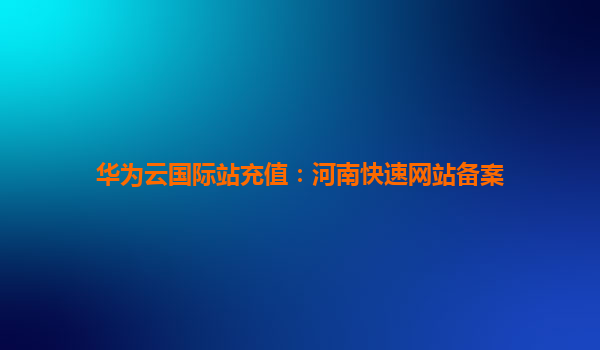 华为云国际站充值：河南快速网站备案