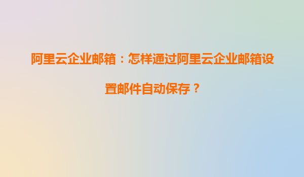 阿里云企业邮箱：怎样通过阿里云企业邮箱设置邮件自动保存？