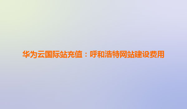 华为云国际站充值：呼和浩特网站建设费用
