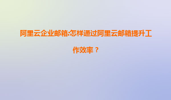 阿里云企业邮箱:怎样通过阿里云邮箱提升工作效率？
