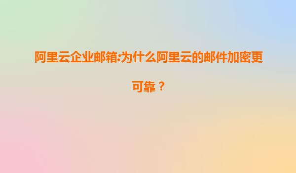 阿里云企业邮箱:为什么阿里云的邮件加密更可靠？