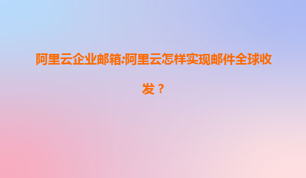 阿里云企业邮箱:阿里云怎样实现邮件全球收发？
