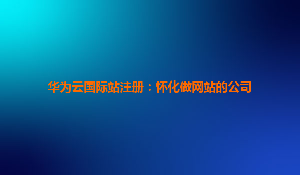 华为云国际站注册：怀化做网站的公司