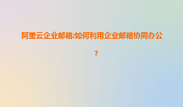 阿里云企业邮箱:如何利用企业邮箱协同办公？