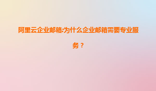 阿里云企业邮箱:为什么企业邮箱需要专业服务？