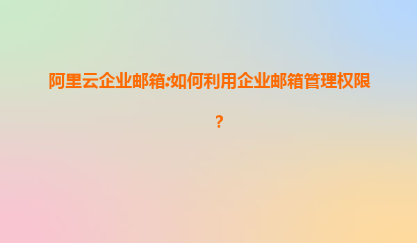 阿里云企业邮箱:如何利用企业邮箱管理权限？